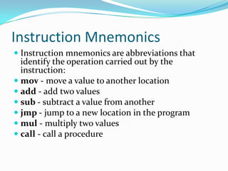 Instruction Mnemonics
 Instruction mnemonics are abbreviations that
identify the operation carried out by the
instruction:
 mov - move a value to another location
 add - add two values
 sub - subtract a value from another
 jmp - jump to a new location in the program
 mul - multiply two values
 call - call a procedure
 