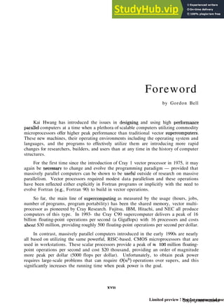Foreword
by Gordon Bell
Kai Hwang has introduced the issues in designing and using high performance
parallel computers at a time when a plethora of scalable computers utilizing commodity
microprocessors offer higher peak performance than traditional vector supercomputers.
These new machines, their operating environments including the operating system and
languages, and the programs to effectively utilize them are introducing more rapid
changes for researchers, builders, and users than at any time in the history of computer
structures.
For the first time since the introduction of Cray 1 vector processor in 1975, it may
again be necessary to change and evolve the programming paradigm — provided that
massively parallel computers can be shown to be xiseful outside of research on massive
parallelism. Vector processors required modest data parallelism and these operations
have been reflected either explicitly in Fortran programs or implicitly with the need to
evolve Fortran (e.g.. Fortran 90) to build in vector operations.
So far, the main line of supercomputing as measured by the usage (hours, jobs,
number of programs, program portability) has been the shared memory, vector multi-
processor as pioneered by Cray Research. Fujitsu, IBM, Hitachi, and NEC all produce
computers of this type. In 1993- the Cray C90 supercomputer delivers a peak of 16
billion floating-point operations per second (a Gigaflops) with 16 processors and costs
about S30 million, providing roughly 500 floating-point operations per second per dollar.
In contrast, massively parallel computers introduced in the early 1990s are nearly
all based on utilizing the same powerful, RISC-based. CMOS microprocessors that are
used in workstations. These scalar processors provide a peak of =s 100 million floating-
point operations per second and cost $20 thousand, providing an order of magnitude
more peak per dollar (5000 flops per dollar). Unfortunately, to obtain peak power
requires large-scale problems that can require 0(n3
) operations over supers, and this
significantly increases the running time when peak power is the goal.
xvn
Copyrighted material
Limited preview ! Not for commercial use
 