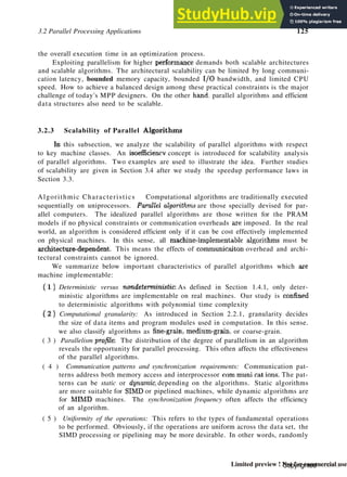 3.2 Parallel Processing Applications 125
the overall execution time in an optimization process.
Exploiting parallelism for higher performance demands both scalable architectures
and scalable algorithms. The architectural scalability can be limited by long communi-
cation latency, bounded memory capacity, bounded I/O bandwidth, and limited CPU
speed. How to achieve a balanced design among these practical constraints is the major
challenge of today's MPP designers. On the other hand, parallel algorithms and efficient
data structures also need to be scalable.
3.2.3 Scalability of Parallel Algorithms
In this subsection, we analyze the scalability of parallel algorithms with respect
to key machine classes. An isoefficiencv concept is introduced for scalability analysis
of parallel algorithms. Two examples are used to illustrate the idea. Further studies
of scalability are given in Section 3.4 after we study the speedup performance laws in
Section 3.3.
Algorithmic Characteristics Computational algorithms are traditionally executed
sequentially on uniprocessors. Parallel algorithms are those specially devised for par-
allel computers. The idealized parallel algorithms are those written for the PRAM
models if no physical constraints or communication overheads are imposed. In the real
world, an algorithm is considered efficient only if it can be cost effectively implemented
on physical machines. In this sense, all machinc-implcmentahle algorithms must be
architecture-dependent. This means the effects of communicaitou overhead and archi-
tectural constraints cannot be ignored.
We summarize below important characteristics of parallel algorithms which axe
machine implementable:
( 1 ) Deterministic versus nondeterministic; As defined in Section 1.4.1, only deter-
ministic algorithms are implementable on real machines. Our study is confined
to deterministic algorithms with polynomial time complexity
( 2 ) Computational granularity: As introduced in Section 2.2.1, granularity decides
the size of data items and program modules used in computation. In this sense.
we also classify algorithms as fine-grain, medium-grain, or coarse-grain.
( 3 ) Parallelism profile: The distribution of the degree of parallelism in an algorithm
reveals the opportunity for parallel processing. This often affects the effectiveness
of the parallel algorithms.
( 4 ) Communication patterns and synchronization requirements: Communication pat-
terns address both memory access and interprocessor com muni rat ions. The pat-
terns can be static or dynamic, depending on the algorithms. Static algorithms
are more suitable for SIMD or pipelined machines, while dynamic algorithms are
for MIMD machines. The synchronization frequency often affects the efficiency
of an algorithm.
( 5 ) Uniformity of the operations: This refers to the types of fundamental operations
to be performed. Obviously, if the operations are uniform across the data set, the
SIMD processing or pipelining may be more desirable. In other words, randomly
Copyrighted material
Limited preview ! Not for commercial use
 