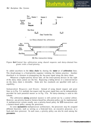 5.1 Backplane Bus Systems 219
Central
Bus
Arbiter
Bus
Grant
Master 1 Master 2
Bus
Reques
Bus Busy
<
I
±<L
j
Master n
< ~ >
Data Transfer Bus
(a) Daisy-chained bus arbitration
Bus
Request
Bus
Grant
Bus Busy
(b) Bus transaction timing
Figure 5.4 Central bus arbitration using shared requests and daisy-chained bus
grants with a fixed priority.
be added anywhere in the daisy chain by sharing the same set of arbitration lines.
The disadvantage is a fixed-priority sequence violating the fairness practice. Another
drawback is its slowness in propagating the bus-grant signal along the daisy chain.
Whenever a higher-priority device fails, all the lower-priority devices on the right
of the daisy chain cannot use the bus. Bypassing a failing device or a removed device
on the daisy chain is desirable. Some new bus standards are specified with such a
capability.
Independent Requests and Grants Instead of using shared request and grant
lines as in Fig. 5.4, multiple bus-request and bus-grant signal lines can be independently
provided for each potential master as in Fig. 5.5a. No daisy-chaining is used in this
scheme.
The arbitration among potential masters is still carried out by a central arbiter.
However, any priority-based or fairness-based bus allocation policy can be implemented.
A multiprocessor system usually uses a priority-based policy for I/O transactions and
a fairness-based policy among the processors.
In some asymmetric multiprocessor architectures, the processors may be assigned
different functions, such as serving as a front-end host, an executive processor, or a
back-end slave processor. In such cases, a priority policy can also be used among the
processors.
Copyrighted material
Limited preview ! Not for commercial use
 