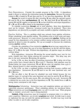 312 Pipelining and Superscalar Techniques
Data Dependences Consider the example program in Fig. 6.28b. A dependence
graph is drawn to indicate the relationship among the instructions. Because the register
content in Rl is loaded by II and then used by 12, we have flow dependence: II -* 12.
Because the result in register R4 after executing 14 may affect the operand register
R4 used by 13, we have antidependence: 13 -4—• 14. Since both 15 and 16 modify the
register R6 and R6 supplies an operand for 16, we have both flow and output dependence:
15 —»16 and 15 •—»16 as shown in the dependence graph.
To schedule instructions through one or more pipelines, these data dependences
must not be violated. Otherwise, erroneous' results may be produced. These data
dependences are detected by a compiler and made available at pipeline scheduling time.
Pipeline Stalling This is a problem which may seriously lower pipeline utilization.
Proper scheduling avoids pipeline stalling. The problem exists in both scalar and super-
scalar processors. However, it is more serious in a superscalar pipeline. Stalling can be
caused by data dependences or by resource conflicts among instructions already in the
pipeline or about to enter the pipeline. We use an example to illustrate the conditions
causing pipeline stalling.
Consider the scheduling of two instruction pipelines in a two-issue superscalar pro-
cessor. Figure 6.29a shows the case of no data dependence on the left and flow depen-
dence (II -* 12) on the right. Without data dependence, all pipeline stages are utilized
without idling.
With dependence, instruction 12 entering the second pipeline must wait for two
cycles (shaded time slots) before entering the execution stages. This delay may also
pass to the next instruction 14 entering the pipeline.
In Fig. 6.29b, we show the effect of branching (instruction 12). A delay slot of four
cycles results from a branch taken by 12 at cycle 5. Therefore, both pipelines must be
flushed before the target instructions 13 and 14 can enter the pipelines from cycle 6.
Here, delayed branch or other amending operations are not taken.
In Fig. 6.29c, we show a combined problem involving both resource conflicts and
data dependence. Instructions II and 12 need to use the same functional unit, and
12 -»14 exists.
The net effect is that 12 must be scheduled one cycle behind because the two
pipeline stages (e and e^) of the same functional unit must be used by 11 and 12 in an
overlapped fashion. For the same reason, 13 is also delayed by one cycle. Instruction 14
is delayed for two cycles due to the flow dependence on 12. The shaded boxes in all the
timing charts correspond to idle stages.
Multipipeline Scheduling Instruction issue and completion policies are critical to
superscalar processor performance. Three scheduling policies are introduced below.
When instructions are issued in program order, we call it in-order issue. When program
order is violated, out-of-order issue is being practiced.
Similarly, if the instructions must be completed in program order, it is called in-
order completion. Otherwise, out-of-order completion may result. In-order issue is easier
to implement but may not yield the optimal performance. In-order issue may result in
either in-order or out-of-order completion.
Copyrighted material
Limited preview ! Not for commercial use
 