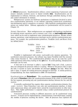 364 Multiprocessors and Multicomputers
or different processors. Synchronization enforces correct sequencing of processors and
ensures mutually exclusive access to shared writable data. Synchronization can be
implemented in software, firmware, and hardware through controlled sharing of data
and control information in memory.
Multiprocessor systems use hardware mechanisms to implement low-level or prim-
itive synchronization operations, or use software (operating system)-level synchroniza-
tion mechanisms such as semaphores or monitors. Only hardware synchronization mech-
anisms are studied below. Software approaches to synchronization will be treated in
Chapter 10.
Atomic Operations Most multiprocessors are equipped with hardware mechanisms
for enforcing atomic operations such as memory read, write, or read-modify-write opera-
tions which can be used to implement some synchronization primitives. Besides atomic
memory operations, some interprocessor interrupts can be used for synchronization pur-
poses. For example, the synchronization primitives, Test&Set (lock) and Reset (lock),
are defined below:
Test&Set (lock)
temp *— lock;
return temp
Reset (lock)
lock «- 0
Test&Set is implemented with atomic read-modify-write memory operations. To
synchronize concurrent processes, the software may repeat Test&Set until the returned
value (temp) becomes 0. This synchronization primitive may tie up some bus cycles
while a processor enters busy-waiting on the spin lock. To avoid spinning, interprocessor
interrupts can be used.
A lock tied to an interrupt is called a suspend lock Using such a lock, a process
does not relinquish the processor while it is waiting. Whenever the process fails to open
the lock, it records its status and disables all interrupts aiming at the lock. When the
lock is open, it signals all waiting processors through an interrupt. A similar primitive,
Compare&Swap, has been implemented in IBM 370 mainframes.
Synchronization on Futurebus-f- The asynchronous (source-synchronized) proto-
cols used in Futurebus+ allow the synchronization domain of the sender to extend along
the bus segment, presenting only one synchronization interface between the bus and the
receiver.
A centrally synchronized bus requires three separate synchronization domains (bus,
sender, receiver). Since Futurebus+ uses only one synchronization interface, it elimi-
nates unnecessary delays and spatial skews caused by resynchronization in other inter-
faces. Thus higher performance is expected using a sender-synchronized protocol for
synchronization.
Concurrent processes residing in different processors can be synchronized using
barriers. A barrier can be implemented by a shared-memory word which keeps counting
the number of processes reaching the barrier. After all processes have updated the
lock«- 1;
(7.4)
.'
Copyrighted material
Limited preview ! Not for commercial use
 