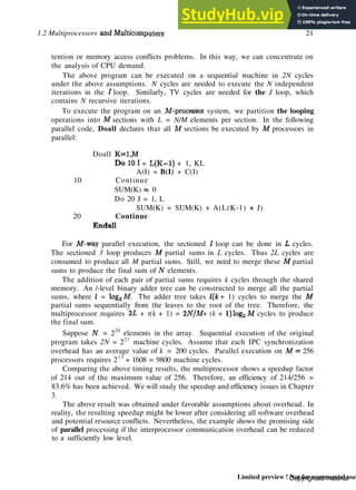 1.2 Multiprocessors and Multicomputers 21
tention or memory access conflicts problems. In this way, we can concentrate on
the analysis of CPU demand.
The above program can be executed on a sequential machine in 2N cycles
under the above assumptions. N cycles are needed to execute the N independent
iterations in the J loop. Similarly, TV cycles are needed for the J loop, which
contains N recursive iterations.
To execute the program on an M-processor system, we partition the looping
operations into M sections with L = N/M elements per section. In the following
parallel code, Doall declares that all M sections be executed by M processors in
parallel:
Doall K=1,M
DolOI = L(K-l) + 1, KL
A(I) = B(I) + C(I)
10 Continue
SUM(K) =z 0
Do 20 J = 1, L
SUM(K) = SUM(K) + A(L(K-1) + J)
20 Continue
Endall
For M-way parallel execution, the sectioned / loop can be done in L cycles.
The sectioned 3 loop produces M partial sums in L cycles. Thus 2L cycles are
consumed to produce all M partial sums. Still, we need to merge these M partial
sums to produce the final sum of Ar
elements.
The addition of each pair of partial sums requires k cycles through the shared
memory. An /-level binary adder tree can be constructed to merge all the partial
sums, where / = log2M. The adder tree takes l(k + 1) cycles to merge the M
partial sums sequentially from the leaves to the root of the tree. Therefore, the
multiprocessor requires 2L + t(k + 1) = 2N/M + (k + l)log2 M cycles to produce
the final sum.
Suppose JV = 220
elements in the array. Sequential execution of the original
program takes 2N = 221
machine cycles. Assume that each IPC synchronization
overhead has an average value of k = 200 cycles. Parallel execution on M = 256
processors requires 213
+ 1608 = 9800 machine cycles.
Comparing the above timing results, the multiprocessor shows a speedup factor
of 214 out of the maximum value of 256. Therefore, an efficiency of 214/256 =
83.6% has been achieved. We will study the speedup and efficiency issues in Chapter
3.
The above result was obtained under favorable assumptions about overhead. In
reality, the resulting speedup might be lower after considering all software overhead
and potential resource conflicts. Nevertheless, the example shows the promising side
of parallel processing if the interprocessor communication overhead can be reduced
to a sufficiently low level.
Copyrighted material
Limited preview ! Not for commercial use
 