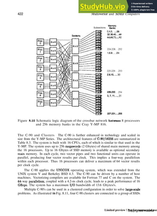 422 Multivector and SIMD Computers
Memory
Subsections &,&$
0,4,8, ..,28
32,36.40 60
64,68,72.....92
224.228 252
1.5.9 23
225.229 253
2.6.10..... 30
226.230 254
3,7,11...., 31
fTTBtr 227,231,...255
Figure 8-10 Schematic logic diagram of the crossbar network between 8 processors
and 256 memory banks in the Cray Y-MP 816.
The C-90 and Clusters The C-90 is further enhanced in technology and scaled in
size from the Y-MP Series. The architectural features of C-90/16256 are summarized in
Table 8.3. The system is built with 16 CPUs, each of which is similar to that used in the
Y-MP. The system uses up to 256 mcgawords (2 Gbytes) of shared main memory among
the 16 processors. Up to 16 Gbytes of SSD memory is available as optional secondary
main memory. In each cycle, two vector pipes and two functional units can operate in
parallel, producing four vector results per clock. This implies a four-way parallelism
within each processor. Thus 16 processors can deliver a maximum of 64 vector results
per clock cycle.
The C-90 applies the UNICOX operating system, which was extended from the
UNIX system V and Berkeley BSD 4.3. The C-90 can be driven by a number of host
machines. Vectorizing compilers are available for Fortran 77 and C on the system. The
64- way parallelism, coupled with a 4.2-ns clock cycle, leads to a peak performance of 16
Gflops. The system has a maximum I/O bandwidth of 13.6 Gbytes/s.
Multiple C-90's can be used in a clustered configuration in order to solve large-scale
problems. As illustrated in Fig. 8.11, four C-90 clusters are connected to a group of SSDs
Copyrighted material
Limited preview ! Not for commercial use
 