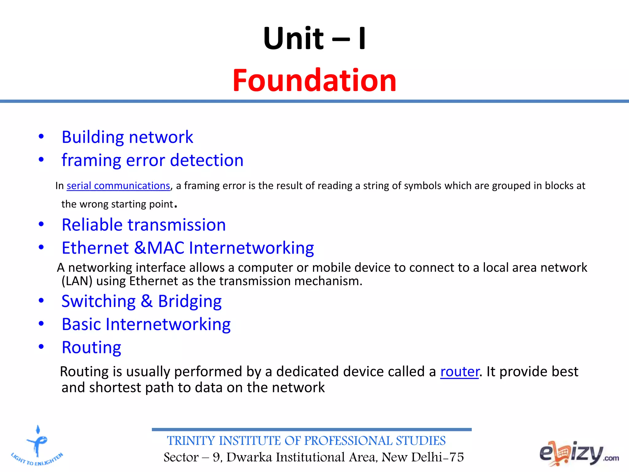 TRINITY INSTITUTE OF PROFESSIONAL STUDIES
Sector – 9, Dwarka Institutional Area, New Delhi-75
Unit – I
Foundation
• Building network
• framing error detection
In serial communications, a framing error is the result of reading a string of symbols which are grouped in blocks at
the wrong starting point.
• Reliable transmission
• Ethernet &MAC Internetworking
A networking interface allows a computer or mobile device to connect to a local area network
(LAN) using Ethernet as the transmission mechanism.
• Switching & Bridging
• Basic Internetworking
• Routing
Routing is usually performed by a dedicated device called a router. It provide best
and shortest path to data on the network
 