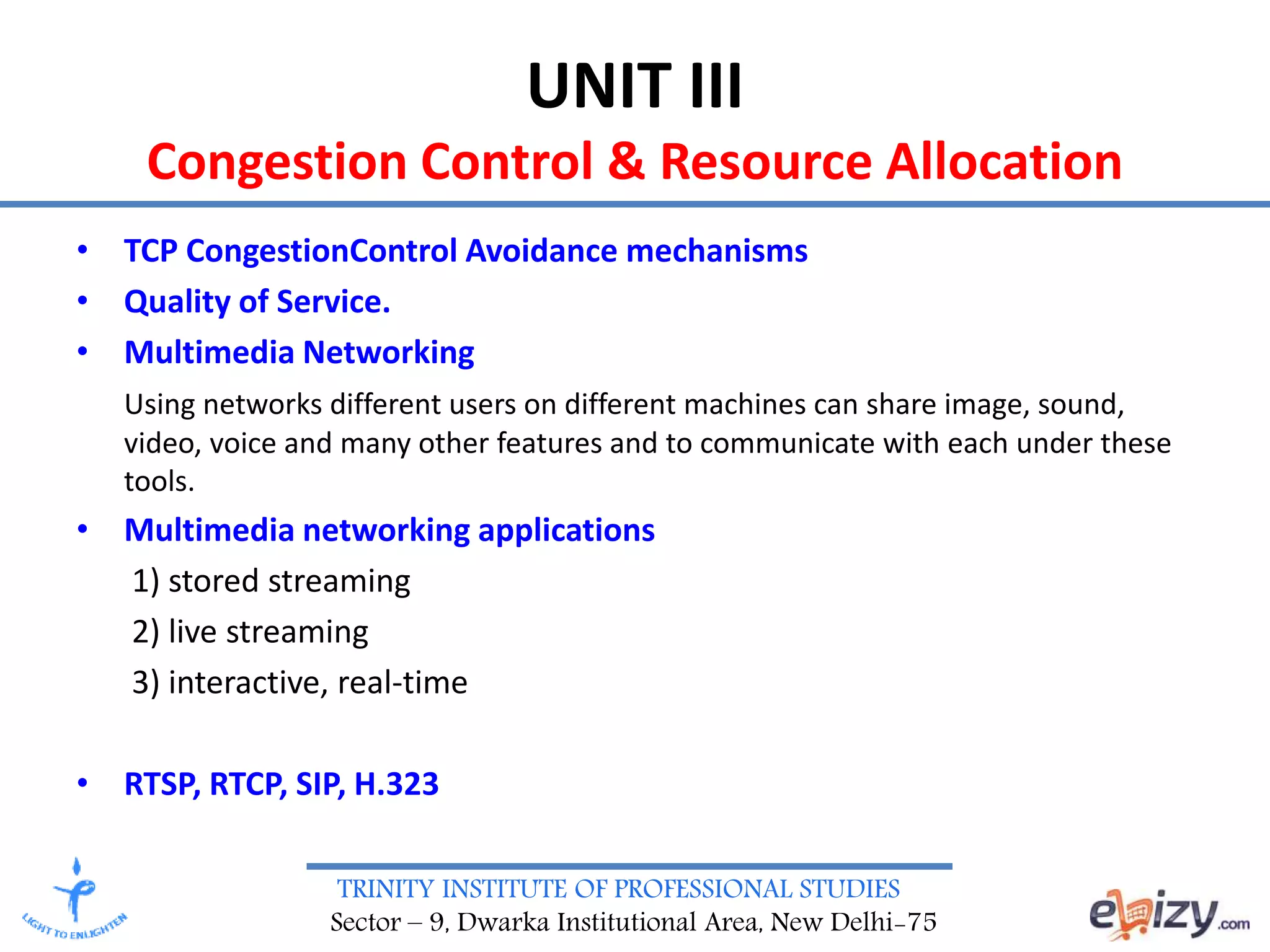 TRINITY INSTITUTE OF PROFESSIONAL STUDIES
Sector – 9, Dwarka Institutional Area, New Delhi-75
UNIT III
Congestion Control & Resource Allocation
• TCP CongestionControl Avoidance mechanisms
• Quality of Service.
• Multimedia Networking
Using networks different users on different machines can share image, sound,
video, voice and many other features and to communicate with each under these
tools.
• Multimedia networking applications
1) stored streaming
2) live streaming
3) interactive, real-time
• RTSP, RTCP, SIP, H.323
 