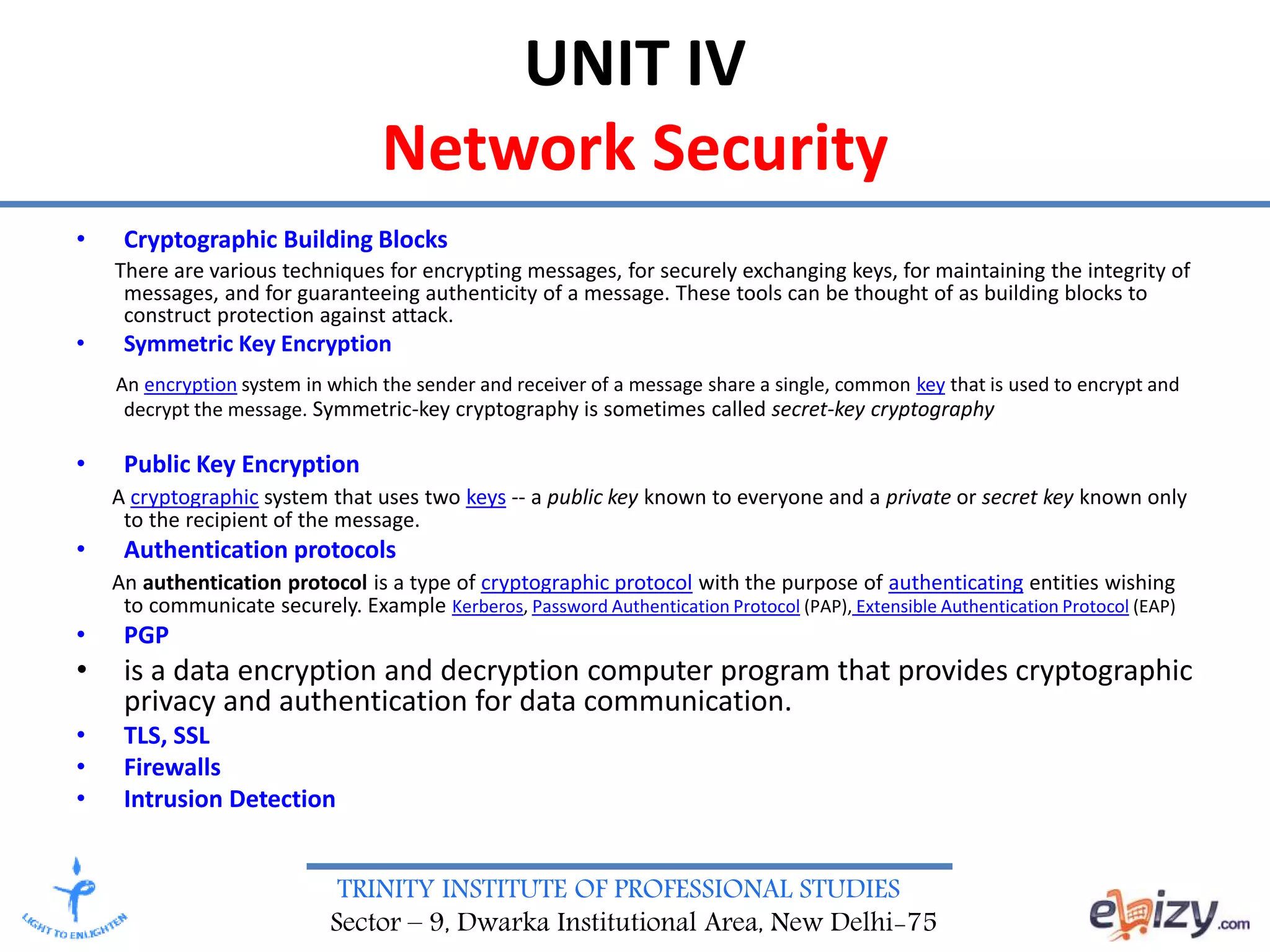 TRINITY INSTITUTE OF PROFESSIONAL STUDIES
Sector – 9, Dwarka Institutional Area, New Delhi-75
UNIT IV
Network Security
• Cryptographic Building Blocks
There are various techniques for encrypting messages, for securely exchanging keys, for maintaining the integrity of
messages, and for guaranteeing authenticity of a message. These tools can be thought of as building blocks to
construct protection against attack.
• Symmetric Key Encryption
An encryption system in which the sender and receiver of a message share a single, common key that is used to encrypt and
decrypt the message. Symmetric-key cryptography is sometimes called secret-key cryptography
• Public Key Encryption
A cryptographic system that uses two keys -- a public key known to everyone and a private or secret key known only
to the recipient of the message.
• Authentication protocols
An authentication protocol is a type of cryptographic protocol with the purpose of authenticating entities wishing
to communicate securely. Example Kerberos, Password Authentication Protocol (PAP), Extensible Authentication Protocol (EAP)
• PGP
• is a data encryption and decryption computer program that provides cryptographic
privacy and authentication for data communication.
• TLS, SSL
• Firewalls
• Intrusion Detection
 