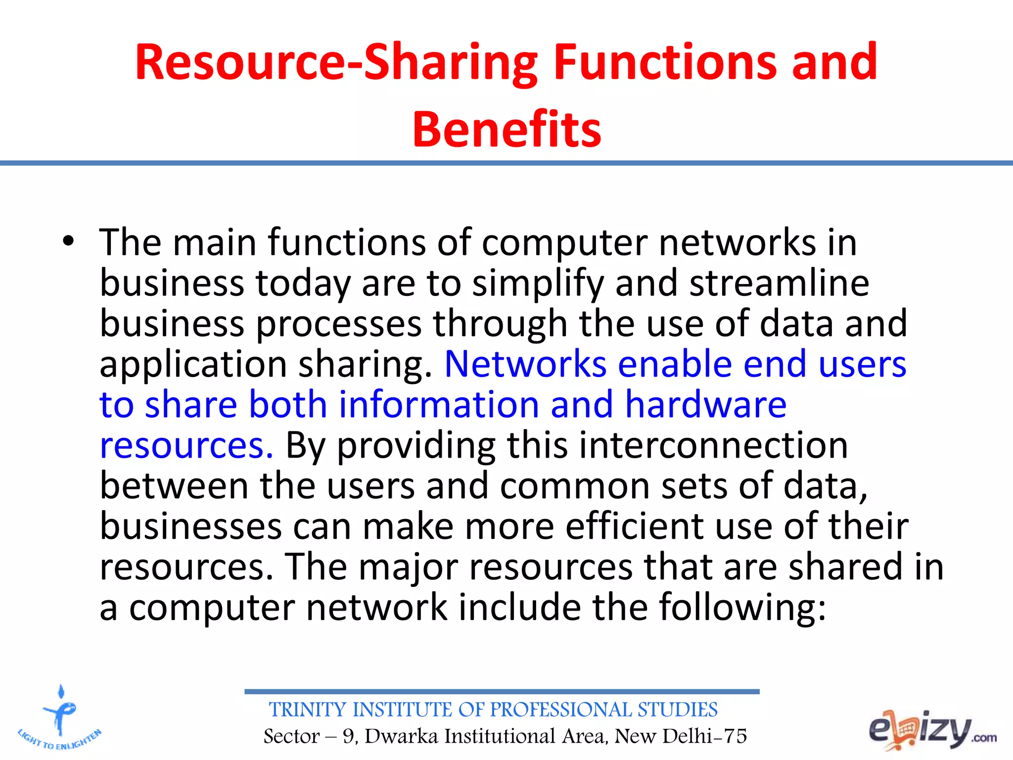 TRINITY INSTITUTE OF PROFESSIONAL STUDIES
Sector – 9, Dwarka Institutional Area, New Delhi-75
Resource-Sharing Functions and
Benefits
• The main functions of computer networks in
business today are to simplify and streamline
business processes through the use of data and
application sharing. Networks enable end users
to share both information and hardware
resources. By providing this interconnection
between the users and common sets of data,
businesses can make more efficient use of their
resources. The major resources that are shared in
a computer network include the following:
 