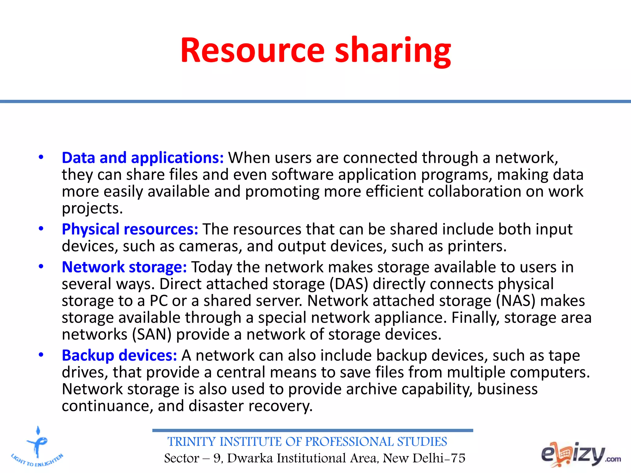 TRINITY INSTITUTE OF PROFESSIONAL STUDIES
Sector – 9, Dwarka Institutional Area, New Delhi-75
Resource sharing
• Data and applications: When users are connected through a network,
they can share files and even software application programs, making data
more easily available and promoting more efficient collaboration on work
projects.
• Physical resources: The resources that can be shared include both input
devices, such as cameras, and output devices, such as printers.
• Network storage: Today the network makes storage available to users in
several ways. Direct attached storage (DAS) directly connects physical
storage to a PC or a shared server. Network attached storage (NAS) makes
storage available through a special network appliance. Finally, storage area
networks (SAN) provide a network of storage devices.
• Backup devices: A network can also include backup devices, such as tape
drives, that provide a central means to save files from multiple computers.
Network storage is also used to provide archive capability, business
continuance, and disaster recovery.
 