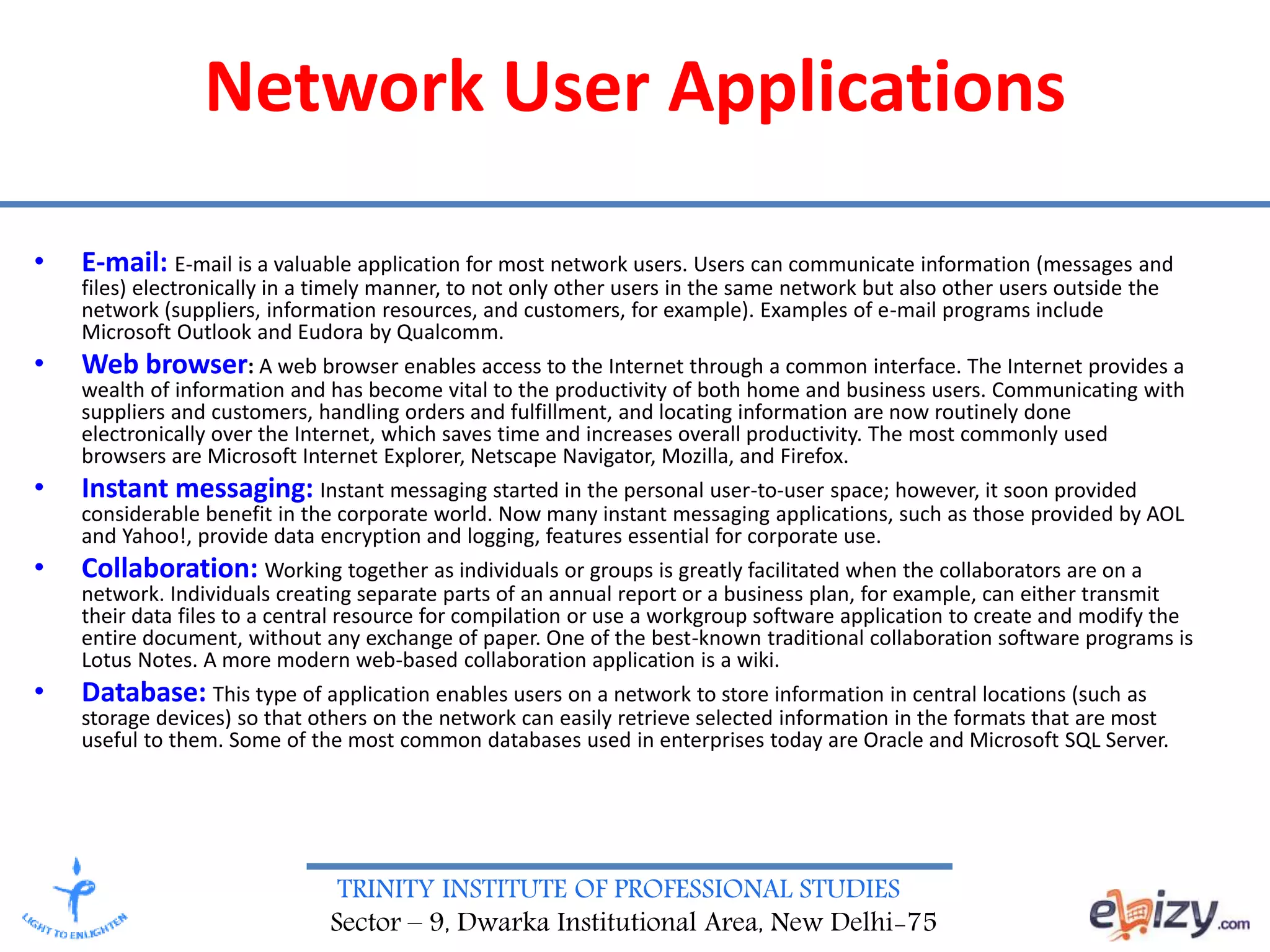 TRINITY INSTITUTE OF PROFESSIONAL STUDIES
Sector – 9, Dwarka Institutional Area, New Delhi-75
Network User Applications
• E-mail: E-mail is a valuable application for most network users. Users can communicate information (messages and
files) electronically in a timely manner, to not only other users in the same network but also other users outside the
network (suppliers, information resources, and customers, for example). Examples of e-mail programs include
Microsoft Outlook and Eudora by Qualcomm.
• Web browser: A web browser enables access to the Internet through a common interface. The Internet provides a
wealth of information and has become vital to the productivity of both home and business users. Communicating with
suppliers and customers, handling orders and fulfillment, and locating information are now routinely done
electronically over the Internet, which saves time and increases overall productivity. The most commonly used
browsers are Microsoft Internet Explorer, Netscape Navigator, Mozilla, and Firefox.
• Instant messaging: Instant messaging started in the personal user-to-user space; however, it soon provided
considerable benefit in the corporate world. Now many instant messaging applications, such as those provided by AOL
and Yahoo!, provide data encryption and logging, features essential for corporate use.
• Collaboration: Working together as individuals or groups is greatly facilitated when the collaborators are on a
network. Individuals creating separate parts of an annual report or a business plan, for example, can either transmit
their data files to a central resource for compilation or use a workgroup software application to create and modify the
entire document, without any exchange of paper. One of the best-known traditional collaboration software programs is
Lotus Notes. A more modern web-based collaboration application is a wiki.
• Database: This type of application enables users on a network to store information in central locations (such as
storage devices) so that others on the network can easily retrieve selected information in the formats that are most
useful to them. Some of the most common databases used in enterprises today are Oracle and Microsoft SQL Server.
 