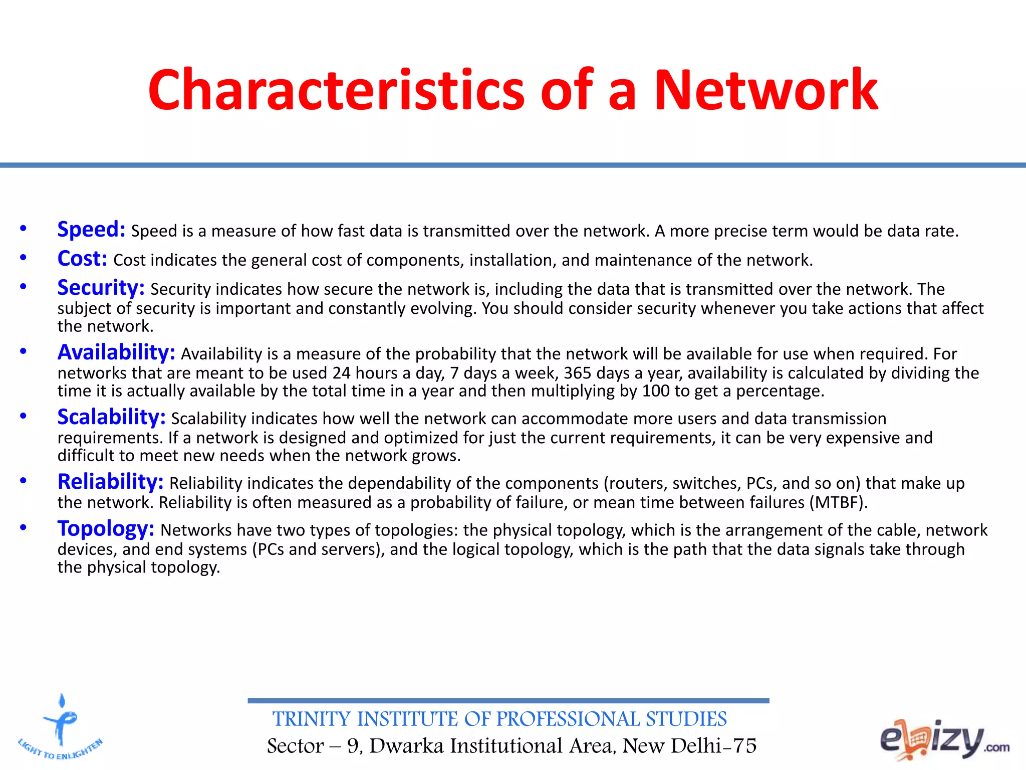 TRINITY INSTITUTE OF PROFESSIONAL STUDIES
Sector – 9, Dwarka Institutional Area, New Delhi-75
Characteristics of a Network
• Speed: Speed is a measure of how fast data is transmitted over the network. A more precise term would be data rate.
• Cost: Cost indicates the general cost of components, installation, and maintenance of the network.
• Security: Security indicates how secure the network is, including the data that is transmitted over the network. The
subject of security is important and constantly evolving. You should consider security whenever you take actions that affect
the network.
• Availability: Availability is a measure of the probability that the network will be available for use when required. For
networks that are meant to be used 24 hours a day, 7 days a week, 365 days a year, availability is calculated by dividing the
time it is actually available by the total time in a year and then multiplying by 100 to get a percentage.
• Scalability: Scalability indicates how well the network can accommodate more users and data transmission
requirements. If a network is designed and optimized for just the current requirements, it can be very expensive and
difficult to meet new needs when the network grows.
• Reliability: Reliability indicates the dependability of the components (routers, switches, PCs, and so on) that make up
the network. Reliability is often measured as a probability of failure, or mean time between failures (MTBF).
• Topology: Networks have two types of topologies: the physical topology, which is the arrangement of the cable, network
devices, and end systems (PCs and servers), and the logical topology, which is the path that the data signals take through
the physical topology.
 