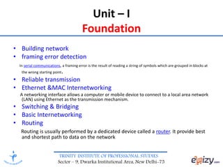 TRINITY INSTITUTE OF PROFESSIONAL STUDIES
Sector – 9, Dwarka Institutional Area, New Delhi-75
Unit – I
Foundation
• Building network
• framing error detection
In serial communications, a framing error is the result of reading a string of symbols which are grouped in blocks at
the wrong starting point.
• Reliable transmission
• Ethernet &MAC Internetworking
A networking interface allows a computer or mobile device to connect to a local area network
(LAN) using Ethernet as the transmission mechanism.
• Switching & Bridging
• Basic Internetworking
• Routing
Routing is usually performed by a dedicated device called a router. It provide best
and shortest path to data on the network
 
