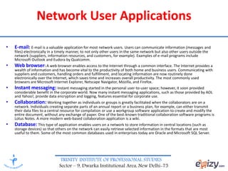 TRINITY INSTITUTE OF PROFESSIONAL STUDIES
Sector – 9, Dwarka Institutional Area, New Delhi-75
Network User Applications
• E-mail: E-mail is a valuable application for most network users. Users can communicate information (messages and
files) electronically in a timely manner, to not only other users in the same network but also other users outside the
network (suppliers, information resources, and customers, for example). Examples of e-mail programs include
Microsoft Outlook and Eudora by Qualcomm.
• Web browser: A web browser enables access to the Internet through a common interface. The Internet provides a
wealth of information and has become vital to the productivity of both home and business users. Communicating with
suppliers and customers, handling orders and fulfillment, and locating information are now routinely done
electronically over the Internet, which saves time and increases overall productivity. The most commonly used
browsers are Microsoft Internet Explorer, Netscape Navigator, Mozilla, and Firefox.
• Instant messaging: Instant messaging started in the personal user-to-user space; however, it soon provided
considerable benefit in the corporate world. Now many instant messaging applications, such as those provided by AOL
and Yahoo!, provide data encryption and logging, features essential for corporate use.
• Collaboration: Working together as individuals or groups is greatly facilitated when the collaborators are on a
network. Individuals creating separate parts of an annual report or a business plan, for example, can either transmit
their data files to a central resource for compilation or use a workgroup software application to create and modify the
entire document, without any exchange of paper. One of the best-known traditional collaboration software programs is
Lotus Notes. A more modern web-based collaboration application is a wiki.
• Database: This type of application enables users on a network to store information in central locations (such as
storage devices) so that others on the network can easily retrieve selected information in the formats that are most
useful to them. Some of the most common databases used in enterprises today are Oracle and Microsoft SQL Server.
 