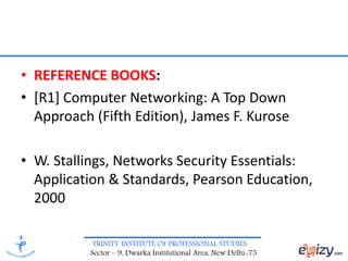 TRINITY INSTITUTE OF PROFESSIONAL STUDIES
Sector – 9, Dwarka Institutional Area, New Delhi-75
• REFERENCE BOOKS:
• [R1] Computer Networking: A Top Down
Approach (Fifth Edition), James F. Kurose
• W. Stallings, Networks Security Essentials:
Application & Standards, Pearson Education,
2000
 