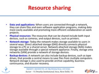 TRINITY INSTITUTE OF PROFESSIONAL STUDIES
Sector – 9, Dwarka Institutional Area, New Delhi-75
Resource sharing
• Data and applications: When users are connected through a network,
they can share files and even software application programs, making data
more easily available and promoting more efficient collaboration on work
projects.
• Physical resources: The resources that can be shared include both input
devices, such as cameras, and output devices, such as printers.
• Network storage: Today the network makes storage available to users in
several ways. Direct attached storage (DAS) directly connects physical
storage to a PC or a shared server. Network attached storage (NAS) makes
storage available through a special network appliance. Finally, storage area
networks (SAN) provide a network of storage devices.
• Backup devices: A network can also include backup devices, such as tape
drives, that provide a central means to save files from multiple computers.
Network storage is also used to provide archive capability, business
continuance, and disaster recovery.
 