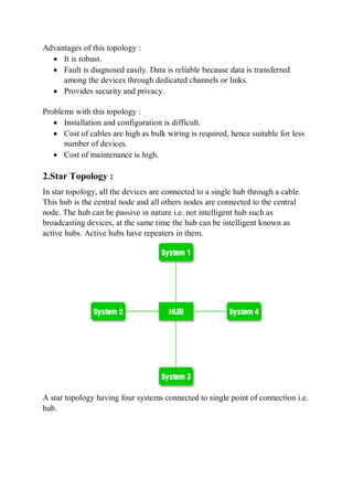Advantages of this topology :
 It is robust.
 Fault is diagnosed easily. Data is reliable because data is transferred
among the devices through dedicated channels or links.
 Provides security and privacy.
Problems with this topology :
 Installation and configuration is difficult.
 Cost of cables are high as bulk wiring is required, hence suitable for less
number of devices.
 Cost of maintenance is high.
2.Star Topology :
In star topology, all the devices are connected to a single hub through a cable.
This hub is the central node and all others nodes are connected to the central
node. The hub can be passive in nature i.e. not intelligent hub such as
broadcasting devices, at the same time the hub can be intelligent known as
active hubs. Active hubs have repeaters in them.
A star topology having four systems connected to single point of connection i.e.
hub.
 