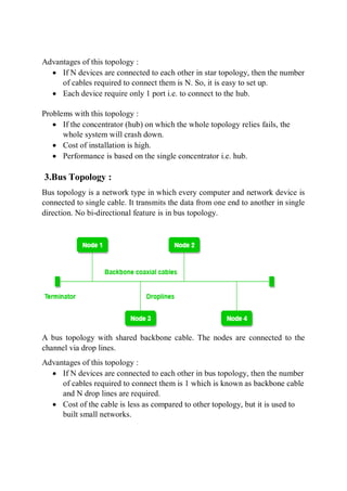 Advantages of this topology :
 If N devices are connected to each other in star topology, then the number
of cables required to connect them is N. So, it is easy to set up.
 Each device require only 1 port i.e. to connect to the hub.
Problems with this topology :
 If the concentrator (hub) on which the whole topology relies fails, the
whole system will crash down.
 Cost of installation is high.
 Performance is based on the single concentrator i.e. hub.
3.Bus Topology :
Bus topology is a network type in which every computer and network device is
connected to single cable. It transmits the data from one end to another in single
direction. No bi-directional feature is in bus topology.
A bus topology with shared backbone cable. The nodes are connected to the
channel via drop lines.
Advantages of this topology :
 If N devices are connected to each other in bus topology, then the number
of cables required to connect them is 1 which is known as backbone cable
and N drop lines are required.
 Cost of the cable is less as compared to other topology, but it is used to
built small networks.
 