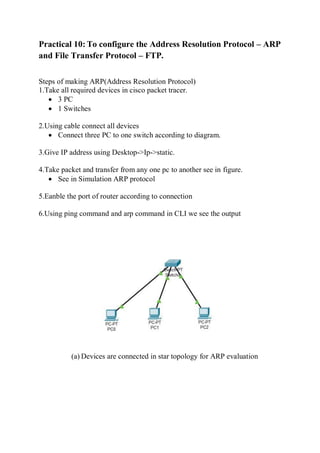 Practical 10: To configure the Address Resolution Protocol – ARP
and File Transfer Protocol – FTP.
Steps of making ARP(Address Resolution Protocol)
1.Take all required devices in cisco packet tracer.
 3 PC
 1 Switches
2.Using cable connect all devices
 Connect three PC to one switch according to diagram.
3.Give IP address using Desktop->Ip->static.
4.Take packet and transfer from any one pc to another see in figure.
 See in Simulation ARP protocol
5.Eanble the port of router according to connection
6.Using ping command and arp command in CLI we see the output
(a) Devices are connected in star topology for ARP evaluation
 