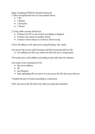 Steps of making FTP(File Transfer Protocol)
1.Take all required devices in cisco packet tracer.
 3 PC
 1 Router
 2 Switches
 1 Server
2.Using cable connect all devices
 Connect two PC to one switch according to diagram.
 Connect one router to another switch
 Connect server and pc to switch as shown in fig
3.Give IP address to Pc and server using Desktop->Ip->static
4.In server Ftp service add Username and Password and add text file.
 For adding text file in pc make text file and save it using name.
5.In router give serial address according to port and same for ethernet
6.In router write command in CLI
 ftp server address
 dir
 put filename
 after uploading file on server we can access the file from any other pc
7.Eanble the port of router according to connection
8.We can access the file from any other pc using ftp command
 