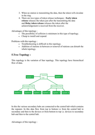 3. When no station is transmitting the data, then the token will circulate
in the ring.
4. There are two types of token release techniques : Early token
release releases the token just after the transmitting the data
and Delay token release releases the token after the
acknowledgement is received from the receiver.
Advantages of this topology :
 The possibility of collision is minimum in this type of topology.
 Cheap to install and expand.
Problems with this topology :
 Troubleshooting is difficult in this topology.
 Addition of stations in between or removal of stations can disturb the
whole topology.
5.Tree Topology :
This topology is the variation of Star topology. This topology have hierarchical
flow of data.
In this the various secondary hubs are connected to the central hub which contains
the repeater. In this data flow from top to bottom i.e from the central hub to
secondary and then to the devices or from bottom to top i.e. devices to secondary
hub and then to the central hub.
Advantages of this topology :
 