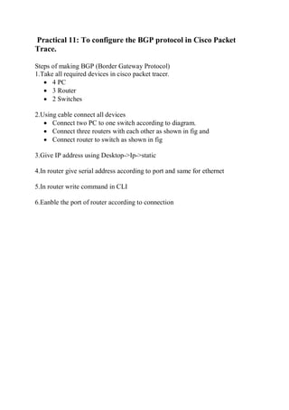 Practical 11: To configure the BGP protocol in Cisco Packet
Trace.
Steps of making BGP (Border Gateway Protocol)
1.Take all required devices in cisco packet tracer.
 4 PC
 3 Router
 2 Switches
2.Using cable connect all devices
 Connect two PC to one switch according to diagram.
 Connect three routers with each other as shown in fig and
 Connect router to switch as shown in fig
3.Give IP address using Desktop->Ip->static
4.In router give serial address according to port and same for ethernet
5.In router write command in CLI
6.Eanble the port of router according to connection
 