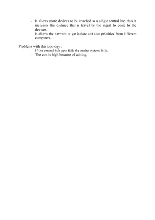  It allows more devices to be attached to a single central hub thus it
increases the distance that is travel by the signal to come to the
devices.
 It allows the network to get isolate and also prioritize from different
computers.
Problems with this topology :
 If the central hub gets fails the entire system fails.
 The cost is high because of cabling.
 