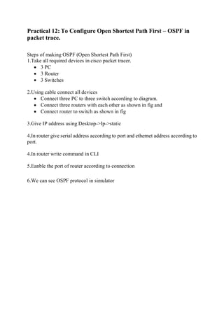 Practical 12: To Configure Open Shortest Path First – OSPF in
packet trace.
Steps of making OSPF (Open Shortest Path First)
1.Take all required devices in cisco packet tracer.
 3 PC
 3 Router
 3 Switches
2.Using cable connect all devices
 Connect three PC to three switch according to diagram.
 Connect three routers with each other as shown in fig and
 Connect router to switch as shown in fig
3.Give IP address using Desktop->Ip->static
4.In router give serial address according to port and ethernet address according to
port.
4.In router write command in CLI
5.Eanble the port of router according to connection
6.We can see OSPF protocol in simulator
 