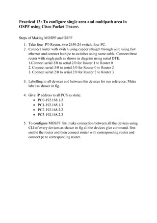 Practical 13: To configure single area and multipath area in
OSPF using Cisco Packet Tracer.
Steps of Making MOSPF and OSPF
1. Take four PT-Router, two 2950-24 switch ,four PC.
2. Connect router with switch using copper straight through wire using fast
ethernet and connect both pc to switches using same cable. Connect three
router with single path as shown in diagram using serial DTE.
1.Connect serial 2/0 to serial 2/0 for Router 1 to Router 0
2. Connect serial 3/0 to serial 3/0 for Router 0 to Router 2
3. Connect serial 2/0 to serial 2/0 for Router 2 to Router 3
3. Labelling to all devices and between the devices for our reference. Make
label as shown in fig.
4. Give IP address to all PCS as static.
 PC0-192.168.1.2
 PC1-192.168.1.3
 PC2-192.168.2.2
 PC3-192.168.2.3
5. To configure MOSPF first make connection between all the devices using
CLI of every devices.as shown in fig all the devices give command. first
enable the router and then connect router with corresponding router and
connect pc to corresponding router.
 