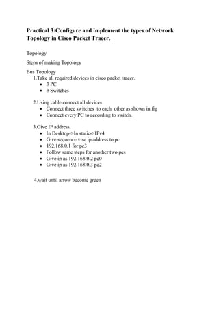 Practical 3:Configure and implement the types of Network
Topology in Cisco Packet Tracer.
Topology
Steps of making Topology
Bus Topology
1.Take all required devices in cisco packet tracer.
 3 PC
 3 Switches
2.Using cable connect all devices
 Connect three switches to each other as shown in fig
 Connect every PC to according to switch.
3.Give IP address.
 In Desktop->In static->IPv4
 Give sequence vise ip address to pc
 192.168.0.1 for pc3
 Follow same steps for another two pcs
 Give ip as 192.168.0.2 pc0
 Give ip as 192.168.0.3 pc2
4.wait until arrow become green
 