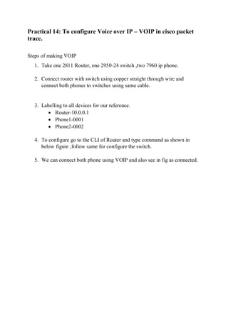 Practical 14: To configure Voice over IP – VOIP in cisco packet
trace.
Steps of making VOIP
1. Take one 2811 Router, one 2950-24 switch ,two 7960 ip phone.
2. Connect router with switch using copper straight through wire and
connect both phones to switches using same cable.
3. Labelling to all devices for our reference.
 Router-10.0.0.1
 Phone1-0001
 Phone2-0002
4. To configure go to the CLI of Router and type command as shown in
below figure ,follow same for configure the switch.
5. We can connect both phone using VOIP and also see in fig as connected.
 