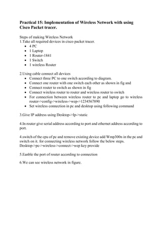 Practical 15: Implementation of Wireless Network with using
Cisco Packet tracer.
Steps of making Wireless Network
1.Take all required devices in cisco packet tracer.
 4 PC
 1 Laptop
 1 Router-1841
 1 Switch
 1 wireless Router
2.Using cable connect all devices
 Connect three PC to one switch according to diagram.
 Connect one router with one switch each other as shown in fig and
 Connect router to switch as shown in fig
 Connect wireless router to router and wireless router to switch
 For connection between wireless router to pc and laptop go to wireless
router->config->wireless->wep->1234567890
 Set wireless connection in pc and desktop using following command
3.Give IP address using Desktop->Ip->static
4.In router give serial address according to port and ethernet address according to
port.
4.switch of the cpu of pc and remove existing device add Wmp300n in the pc and
switch on it. for connecting wireless network follow the below steps.
Desktop->pc->wireless->connect->wep key provide
5.Eanble the port of router according to connection
6.We can see wireless network in figure.
 