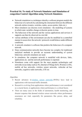 Practical 16: To study of Network Simulator and Simulation of
congestion Control Algorithm using Network Simulator.
 Network simulation is a technique whereby a software program models the
behaviour of a network by calculating the interaction between the different
network entities (routers, switches, nodes, access points, links etc.).
 Most simulators use discrete event simulation - the modelling of systems
in which state variables change at discrete points in time.
 The behaviour of the network and the various applications and services it
supports can then be observed in a test lab
 various attributes of the environment can also be modified in a controlled
manner to assess how the network / protocols would behave under different
conditions.
 A network simulator is software that predicts the behaviour of a computer
network.
 Since communication networks have become too complex for traditional
analytical methods to provide an accurate understanding of system
behaviour, network simulators are used.
 In simulators, the computer network is modelled with devices, links,
applications etc. and the network performance is reported.
 Simulators come with support for the most popular technologies and
networks in use today such as 5G, Internet of Things (IoT), Wireless LANs,
mobile ad hoc networks, wireless sensor networks, vehicular ad hoc
networks, cognitive radio networks, LTE etc
Algorithm
 Recent advances in wireless sensor networks (WSNs) have lead to
applications with increased traffic demands.
 Research is evolving from applications where performance is not considered
as a crucial factor, to applications where performance is a critical factor.
 There are many cases in the fields of automation, health monitoring, and
disaster response that demand wireless sensor networks where performance
assurances are vital, especially for parameters like power, delay, and
reliability.
 