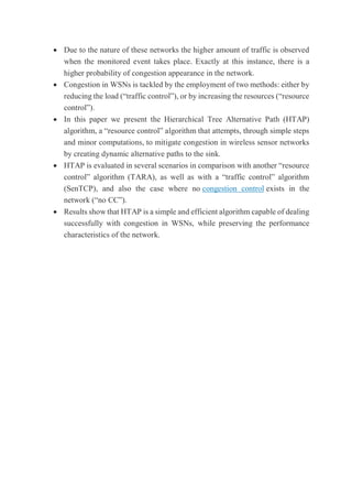  Due to the nature of these networks the higher amount of traffic is observed
when the monitored event takes place. Exactly at this instance, there is a
higher probability of congestion appearance in the network.
 Congestion in WSNs is tackled by the employment of two methods: either by
reducing the load (“traffic control”), or by increasing the resources (“resource
control”).
 In this paper we present the Hierarchical Tree Alternative Path (HTAP)
algorithm, a “resource control” algorithm that attempts, through simple steps
and minor computations, to mitigate congestion in wireless sensor networks
by creating dynamic alternative paths to the sink.
 HTAP is evaluated in several scenarios in comparison with another “resource
control” algorithm (TARA), as well as with a “traffic control” algorithm
(SenTCP), and also the case where no congestion control exists in the
network (“no CC”).
 Results show that HTAP is a simple and efficient algorithm capable of dealing
successfully with congestion in WSNs, while preserving the performance
characteristics of the network.
 