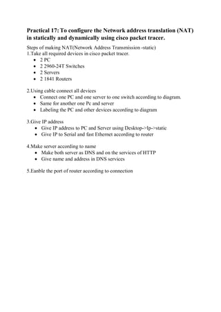Practical 17:To configure the Network address translation (NAT)
in statically and dynamically using cisco packet tracer.
Steps of making NAT(Network Address Transmission -static)
1.Take all required devices in cisco packet tracer.
 2 PC
 2 2960-24T Switches
 2 Servers
 2 1841 Routers
2.Using cable connect all devices
 Connect one PC and one server to one switch according to diagram.
 Same for another one Pc and server
 Labeling the PC and other devices according to diagram
3.Give IP address
 Give IP address to PC and Server using Desktop->Ip->static
 Give IP to Serial and fast Ethernet according to router
4.Make server according to name
 Make both server as DNS and on the services of HTTP
 Give name and address in DNS services
5.Eanble the port of router according to connection
 