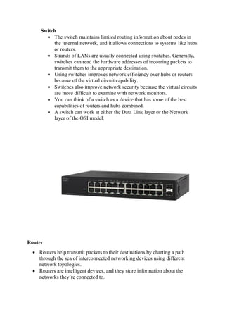 Switch
 The switch maintains limited routing information about nodes in
the internal network, and it allows connections to systems like hubs
or routers.
 Strands of LANs are usually connected using switches. Generally,
switches can read the hardware addresses of incoming packets to
transmit them to the appropriate destination.
 Using switches improves network efficiency over hubs or routers
because of the virtual circuit capability.
 Switches also improve network security because the virtual circuits
are more difficult to examine with network monitors.
 You can think of a switch as a device that has some of the best
capabilities of routers and hubs combined.
 A switch can work at either the Data Link layer or the Network
layer of the OSI model.
Router
 Routers help transmit packets to their destinations by charting a path
through the sea of interconnected networking devices using different
network topologies.
 Routers are intelligent devices, and they store information about the
networks they’re connected to.
 