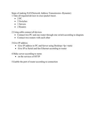 Steps of making NAT(Network Address Transmission -Dynamic)
1.Take all required devices in cisco packet tracer.
 2 PC
 2 Switches
 1 Servers
 2 Routers
2.Using cable connect all devices
 Connect two PC and one router through one switch according to diagram.
 Connect two routers with each other
3.Give IP address
 Give IP address to PC and Server using Desktop->Ip->static
 Give IP to Serial and fast Ethernet according to router
4.Make server according to name
 on the services of HTTP
5.Eanble the port of router according to connection
 