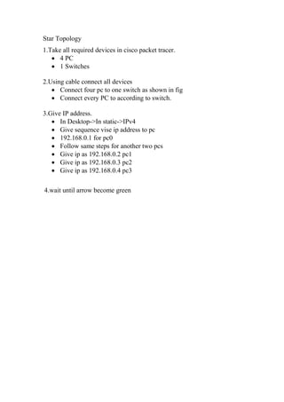 Star Topology
1.Take all required devices in cisco packet tracer.
 4 PC
 1 Switches
2.Using cable connect all devices
 Connect four pc to one switch as shown in fig
 Connect every PC to according to switch.
3.Give IP address.
 In Desktop->In static->IPv4
 Give sequence vise ip address to pc
 192.168.0.1 for pc0
 Follow same steps for another two pcs
 Give ip as 192.168.0.2 pc1
 Give ip as 192.168.0.3 pc2
 Give ip as 192.168.0.4 pc3
4.wait until arrow become green
 