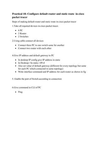 Practical 18: Configure default router and static route in cisco
packet tracer
Steps of making default router and static route in cisco packet tracer
1.Take all required devices in cisco packet tracer.
 6 PC
 2 Router
 2 Switches
2.Using cable connect all devices
 Connect three PC to one switch same for another
 Connect two router with each other
4.Give IP address and default gateway to PC
 In desktop IP config give IP address in static
 In Desktop->In static->IPv4
 Also set value of default gateway (different for every topology but same
for each PC which connected in same topology)
 Write interface command and IP address for each router as shown in fig
5. Enable the port of Switch according to connection
6.Give command in CLI of PC
 Ping
 