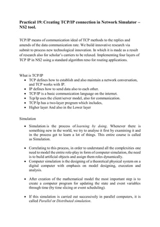 Practical 19: Creating TCP/IP connection in Network Simulator –
NS2 tool.
TCP/IP means of communication ideal of TCP methods to the replies and
amends of the data communication rate. We build innovative research via
submit to process new technological innovation. In which it is made as a result
of research also for scholar’s carriers to be relaxed. Implementing four layers of
TCP IP in NS2 using a standard algorithm reno for routing applications.
What is TCP/IP
 TCP defines how to establish and also maintain a network conversation,
and TCP works with IP.
 IP defines how to send data also to each other.
 TCP/IP is a basic communication language on the internet.
 Tcp/Ip uses the client/server model, also for communication.
 TCP/Ip has a two-layer program which includes,
 Higher layer And also in the Lower layer
Simulation
 Simulation is the process of learning by doing. Whenever there is
something new in the world, we try to analyse it first by examining it and
in the process get to learn a lot of things. This entire course is called
as Simulation.
 Correlating to this process, in order to understand all the complexities one
need to model the entire role-play in form of computer simulation, the need
is to build artificial objects and assign them roles dynamically.
 Computer simulation is the designing of a theoretical physical system on a
digital computer with emphasis on model designing, execution and
analysis.
 After creation of the mathematical model the most important step is to
create a computer program for updating the state and event variables
through time (by time slicing or event scheduling).
 If this simulation is carried out successively in parallel computers, it is
called Parallel or Distributed simulation.
 