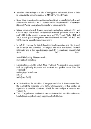  Network simulation (NS) is one of the types of simulation, which is used
to simulate the networks such as in MANETs, VANETs etc.
 It provides simulation for routing and multicast protocols for both wired
and wireless networks. NS is licensed for use under version 2 of the GNU
(General Public License) and is popularly known as NS2.
 It is an object-oriented, discrete event-driven simulator written in C++ and
Otcl/tcl.NS-2 can be used to implement network protocols such as TCP
and UPD, traffic source behavior such as FTP, Telnet, Web, CBR and
VBR, router queue management mechanism such as Drop Tail, RED and
CBQ, routing algorithms and many more.
 In ns2, C++ is used for detailed protocol implementation and Otcl is used
for the setup. The compiled C++ objects are made available to the Otcl
interpreter and in this way, the ready-made C++ objects can be controlled
from the OTcl level.
Install NS-2 using this command :
sudo apt-get install ns2
 Nam is also needed to install. Nam (Network Animator) is an animation
tool to graphically represent the network and packet traces. Use this
command :
sudo apt-get install nam
set a 8
set b [expr $a/8]
 In the first line, the variable a is assigned the value 8. In the second line,
the result of the command [expr $a/8], which equals 1, is then used as an
argument to another command, which in turn assigns a value to the
variable b.
 The “$” sign is used to obtain a value contained in a variable and square
brackets are an indication of a command substitution.
 