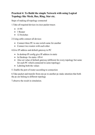 Practical 4: To Build the simple Network with using Logical
Topology like Mesh, Bus, Ring, Star etc.
Steps of making all topology connected
1.Take all required devices in cisco packet tracer.
 15 PC
 3 Router
 12 Switches
2.Using cable connect all devices
 Connect three PC to one switch same for another
 Connect two routers with each other
4.Give IP address and default gateway to PC
 In desktop IP config give IP address in static
 In Desktop->In static->IPv4
 Also set value of default gateway (different for every topology but same
for each PC which connected in same topology)
 Labeling both the values
5. Enable the port of router according to connection
6.Take packet and transfer from one pc to another pc make attention that both
the pc are belong to different topology
7.observe the result in simulation.
 
