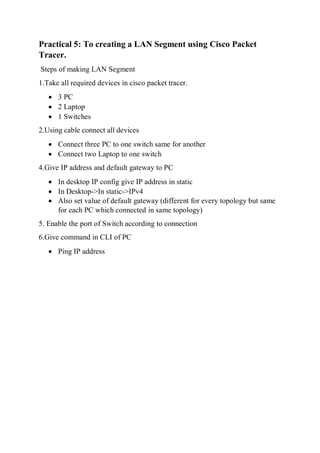 Practical 5: To creating a LAN Segment using Cisco Packet
Tracer.
Steps of making LAN Segment
1.Take all required devices in cisco packet tracer.
 3 PC
 2 Laptop
 1 Switches
2.Using cable connect all devices
 Connect three PC to one switch same for another
 Connect two Laptop to one switch
4.Give IP address and default gateway to PC
 In desktop IP config give IP address in static
 In Desktop->In static->IPv4
 Also set value of default gateway (different for every topology but same
for each PC which connected in same topology)
5. Enable the port of Switch according to connection
6.Give command in CLI of PC
 Ping IP address
 