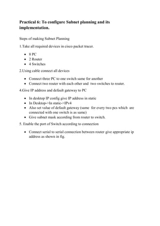 Practical 6: To configure Subnet planning and its
implementation.
Steps of making Subnet Planning
1.Take all required devices in cisco packet tracer.
 8 PC
 2 Router
 4 Switches
2.Using cable connect all devices
 Connect three PC to one switch same for another
 Connect two router with each other and two switches to router.
4.Give IP address and default gateway to PC
 In desktop IP config give IP address in static
 In Desktop->In static->IPv4
 Also set value of default gateway (same for every two pcs which are
connected with one switch is as same)
 Give subnet mask according from router to switch.
5. Enable the port of Switch according to connection
 Connect serial to serial connection between router give appropriate ip
address as shown in fig.
 