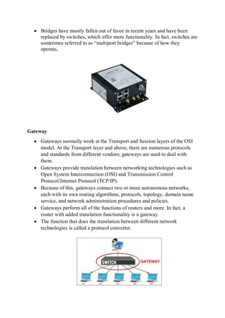  Bridges have mostly fallen out of favor in recent years and have been
replaced by switches, which offer more functionality. In fact, switches are
sometimes referred to as “multiport bridges” because of how they
operate.
Gateway
 Gateways normally work at the Transport and Session layers of the OSI
model. At the Transport layer and above, there are numerous protocols
and standards from different vendors; gateways are used to deal with
them.
 Gateways provide translation between networking technologies such as
Open System Interconnection (OSI) and Transmission Control
Protocol/Internet Protocol (TCP/IP).
 Because of this, gateways connect two or more autonomous networks,
each with its own routing algorithms, protocols, topology, domain name
service, and network administration procedures and policies.
 Gateways perform all of the functions of routers and more. In fact, a
router with added translation functionality is a gateway.
 The function that does the translation between different network
technologies is called a protocol converter.
 