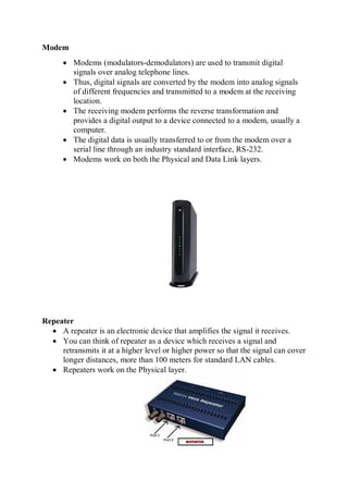 Modem
 Modems (modulators-demodulators) are used to transmit digital
signals over analog telephone lines.
 Thus, digital signals are converted by the modem into analog signals
of different frequencies and transmitted to a modem at the receiving
location.
 The receiving modem performs the reverse transformation and
provides a digital output to a device connected to a modem, usually a
computer.
 The digital data is usually transferred to or from the modem over a
serial line through an industry standard interface, RS-232.
 Modems work on both the Physical and Data Link layers.
Repeater
 A repeater is an electronic device that amplifies the signal it receives.
 You can think of repeater as a device which receives a signal and
retransmits it at a higher level or higher power so that the signal can cover
longer distances, more than 100 meters for standard LAN cables.
 Repeaters work on the Physical layer.
 