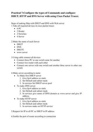Practical 7:Configure the types of Commands and configure
DHCP, HTTP and DNS Server with using Cisco Packet Tracer.
Steps of making Http with DHCP and DNS with Web server
1.Take all required devices in cisco packet tracer.
 6 PC
 2 Router
 2 Switches
 4 Server
2.Make the name of each Server
 DHCP
 DNS
 DHCP2
 www.server
3.Using cable connect all devices
 Connect three PC to one switch same for another
 Connect two router with each other
 Connect one server with one switch and another three server to other one
switch
4.Make server according to name
 To Make first DHCP server
1. Give Ipv4 address as static
2. Set Default and subnet mask
3. In services Set DHCP server pool
 To make DNS server
1. Give Ipv4 address as static
2. Set Default and subnet mask
3. In services give name of DNS domain as www.server and give IP
address
 To make HTTP server
1. Give Ipv4 address as static
2. Set Default and subnet mask
3. In services make on HTTP service
5.Request for IP to all PC as DHCP in IP address
6.Eanble the port of router according to connection
 