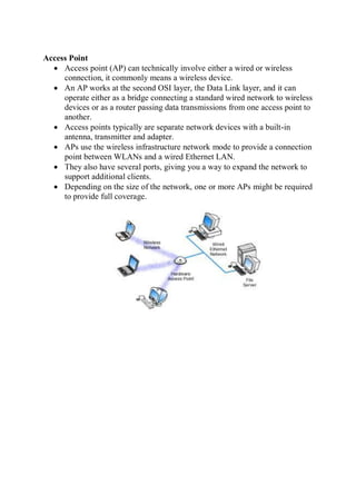 Access Point
 Access point (AP) can technically involve either a wired or wireless
connection, it commonly means a wireless device.
 An AP works at the second OSI layer, the Data Link layer, and it can
operate either as a bridge connecting a standard wired network to wireless
devices or as a router passing data transmissions from one access point to
another.
 Access points typically are separate network devices with a built-in
antenna, transmitter and adapter.
 APs use the wireless infrastructure network mode to provide a connection
point between WLANs and a wired Ethernet LAN.
 They also have several ports, giving you a way to expand the network to
support additional clients.
 Depending on the size of the network, one or more APs might be required
to provide full coverage.
 