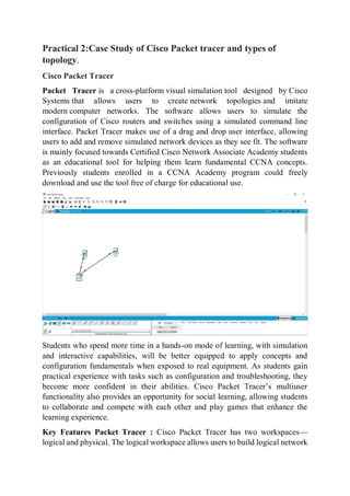 Practical 2:Case Study of Cisco Packet tracer and types of
topology.
Cisco Packet Tracer
Packet Tracer is a cross-platform visual simulation tool designed by Cisco
Systems that allows users to create network topologies and imitate
modern computer networks. The software allows users to simulate the
configuration of Cisco routers and switches using a simulated command line
interface. Packet Tracer makes use of a drag and drop user interface, allowing
users to add and remove simulated network devices as they see fit. The software
is mainly focused towards Certified Cisco Network Associate Academy students
as an educational tool for helping them learn fundamental CCNA concepts.
Previously students enrolled in a CCNA Academy program could freely
download and use the tool free of charge for educational use.
Students who spend more time in a hands-on mode of learning, with simulation
and interactive capabilities, will be better equipped to apply concepts and
configuration fundamentals when exposed to real equipment. As students gain
practical experience with tasks such as configuration and troubleshooting, they
become more confident in their abilities. Cisco Packet Tracer’s multiuser
functionality also provides an opportunity for social learning, allowing students
to collaborate and compete with each other and play games that enhance the
learning experience.
Key Features Packet Tracer : Cisco Packet Tracer has two workspaces—
logical and physical. The logical workspace allows users to build logical network
 