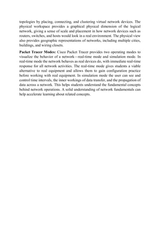 topologies by placing, connecting, and clustering virtual network devices. The
physical workspace provides a graphical physical dimension of the logical
network, giving a sense of scale and placement in how network devices such as
routers, switches, and hosts would look in a real environment. The physical view
also provides geographic representations of networks, including multiple cities,
buildings, and wiring closets.
Packet Tracer Modes: Cisco Packet Tracer provides two operating modes to
visualize the behavior of a network—real-time mode and simulation mode. In
real-time mode the network behaves as real devices do, with immediate real-time
response for all network activities. The real-time mode gives students a viable
alternative to real equipment and allows them to gain configuration practice
before working with real equipment. In simulation mode the user can see and
control time intervals, the inner workings of data transfer, and the propagation of
data across a network. This helps students understand the fundamental concepts
behind network operations. A solid understanding of network fundamentals can
help accelerate learning about related concepts.
 
