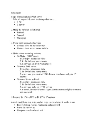 Email.com
Steps of making Email Web server
1.Take all required devices in cisco packet tracer.
 3 PC
 3 Server
2.Make the name of each Server
 Server0
 Server1
 httpserver
3.Using cable connect all devices
 Connect three PC to one switch
 Connect three server to one switch
4.Make server according to name
 To Make DHCP server
1.Give Ipv4 address as static
2.Set Default and subnet mask
3.In services Set DHCP server pool
 To make DNS server
1.Give Ipv4 address as static
2.Set Default and subnet mask
3.In services give name of DNS domain email.com and give IP
address
 To make Server as Email
1.Give Ipv4 address as static
2.Set Default and subnet mask
3.In services make on HTTP service
4.In Email.com server email ->give domain name and give username
and password
5.Request for IP to all PC as DHCP in IP address
6.send email from one pc to another pc to check whether it works or not
 In pc->desktop->email->set name and password
 Same for another pc
 Compose email and send to it
 
